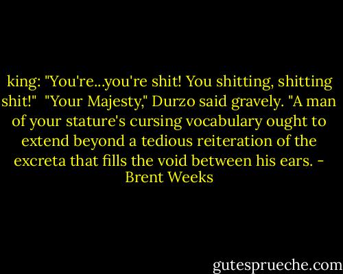 king: "You're...you're shit! You shitting, shitting shit!"<br /> "Your Majesty," Durzo said gravely. "A man of your stature's cursing vocabulary ought to extend beyond a tedious reiteration of the excreta that fills the void between his ears. - Brent Weeks