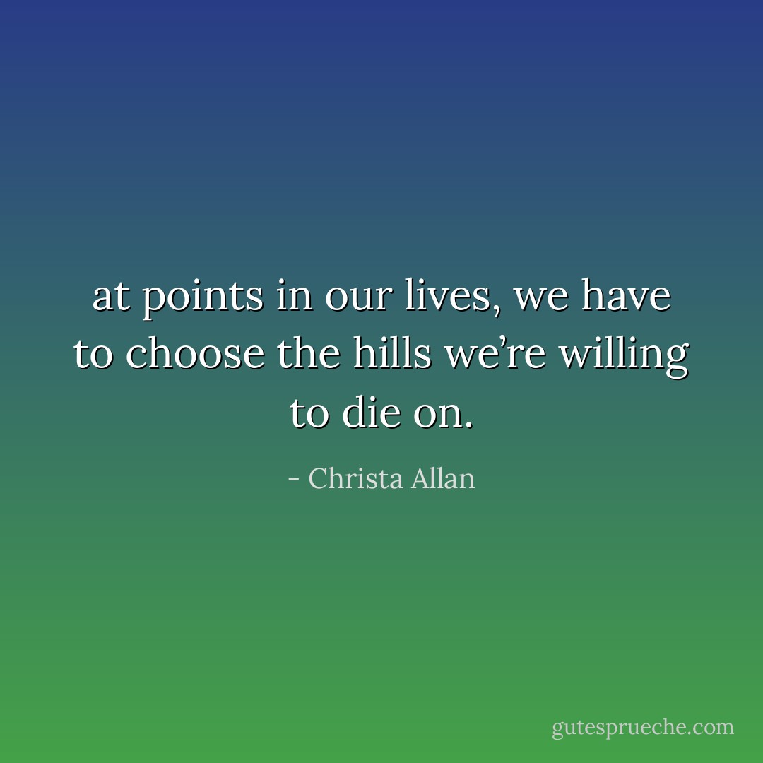 at points in our lives, we have to choose the hills we’re willing to die on. - Christa Allan