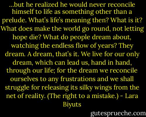 …but he realized he would never reconcile himself to life as something other than a prelude. What’s life’s meaning then? What is it? What does make the world go round, not letting hope die? What do people dream about, watching the endless flow of years? They dream. A dream, that’s it. We live for our only dream, which can lead us, hand in hand, through our life; for the dream we reconcile ourselves to any frustrations and we shall struggle for releasing its silky wings from the net of reality. (The right to a mistake.) - Lara Biyuts