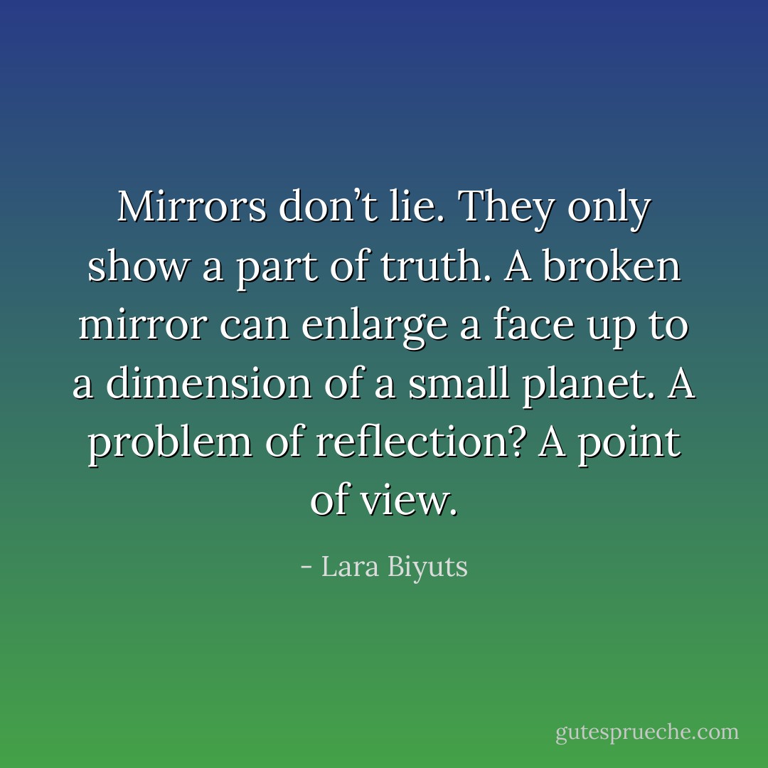 Mirrors don’t lie. They only show a part of truth. A broken mirror can enlarge a face up to a dimension of a small planet. A problem of reflection? A point of view. - Lara Biyuts