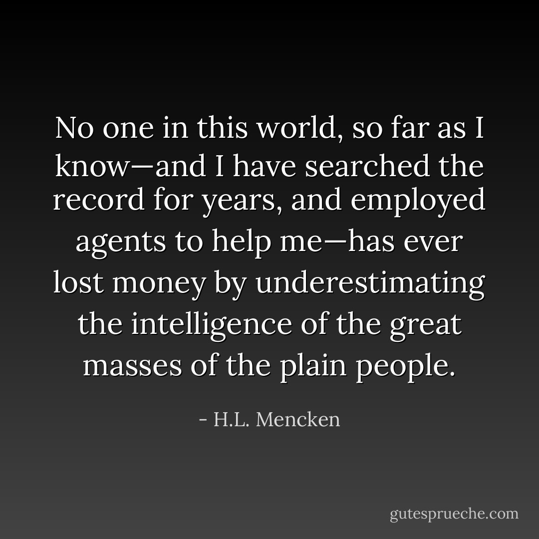 No one in this world, so far as I know—and I have searched the record for years, and employed agents to help me—has ever lost money by underestimating the intelligence of the great masses of the plain people. - H.L. Mencken