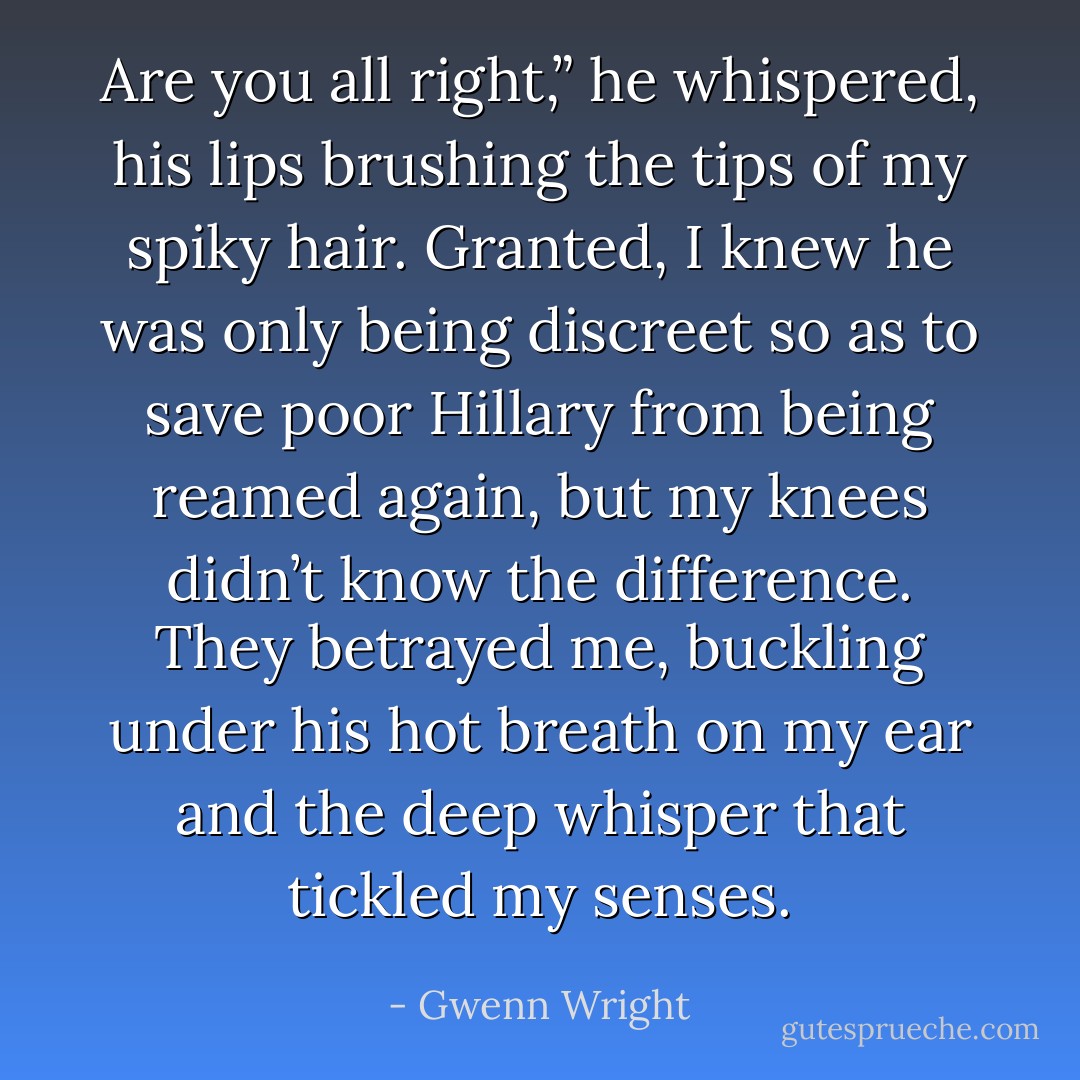 Are you all right,” he whispered, his lips brushing the tips of my spiky hair. Granted, I knew he was only being discreet so as to save poor Hillary from being reamed again, but my knees didn’t know the difference. They betrayed me, buckling under his hot breath on my ear and the deep whisper that tickled my senses. - Gwenn Wright