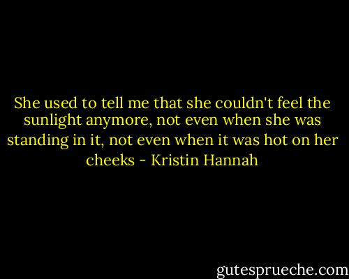 She used to tell me that she couldn't feel the sunlight anymore, not even when she was standing in it, not even when it was hot on her cheeks - Kristin Hannah