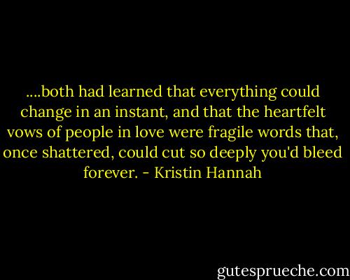 ....both had learned that everything could change in an instant, and that the heartfelt vows of people in love were fragile words that, once shattered, could cut so deeply you'd bleed forever. - Kristin Hannah