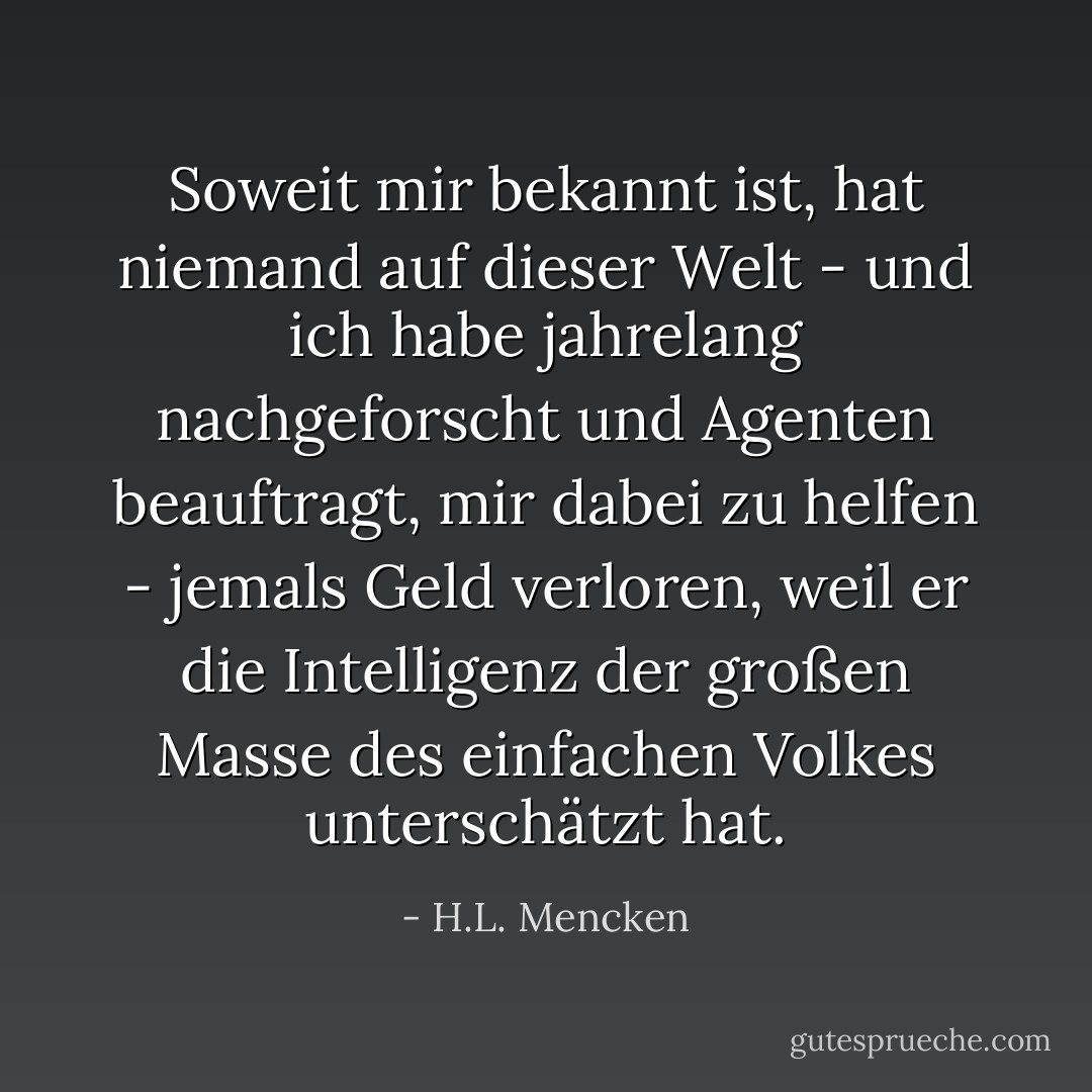 Soweit mir bekannt ist, hat niemand auf dieser Welt - und ich habe jahrelang nachgeforscht und Agenten beauftragt, mir dabei zu helfen - jemals Geld verloren, weil er die Intelligenz der großen Masse des einfachen Volkes unterschätzt hat. - H.L. Mencken<