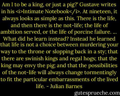Am I to be a king, or just a pig?' Gustave writes in his <i>Intimate Notebook</i>. At nineteen, it always looks as simple as this. There is the life, and then there is the not-life; the life of ambition served, or the life of porcine failure. ...<br /><br />What did he learn instead? Instead he learned that life is not a choice between murdering your way to the throne or slopping back in a sty; that there are swinish kings and regal hogs; that the king may envy the pig; and that the possibilities of the not-life will always change tormentingly to fit the particular embarrassments of the lived life. - Julian Barnes