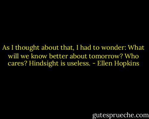 As I thought<br />about that, I had<br />to wonder: What will we<br />know better about tomorrow?<br />Who cares? Hindsight is useless. - Ellen Hopkins