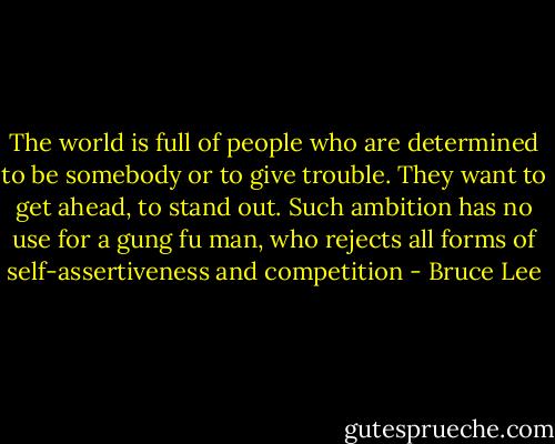The world is full of people who are determined to be somebody or to give trouble. They want to get ahead, to stand out. Such ambition has no use for a gung fu man, who rejects all forms of self-assertiveness and competition - Bruce Lee
