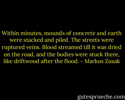 Within minutes, mounds of concrete and earth were stacked and piled. The streets were ruptured veins. Blood streamed till it was dried on the road, and the bodies were stuck there, like driftwood after the flood. - Markus Zusak