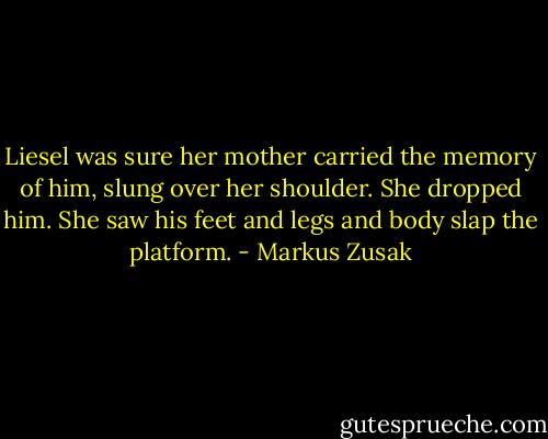 Liesel was sure her mother carried the memory of him, slung over her shoulder. She dropped him. She saw his feet and legs and body slap the platform. - Markus Zusak