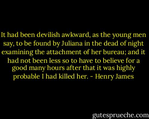 It had been devilish awkward, as the young men say, to be found by Juliana in the dead of night examining the attachment of her bureau; and it had not been less so to have to believe for a good many hours after that it was highly probable I had killed her. - Henry James