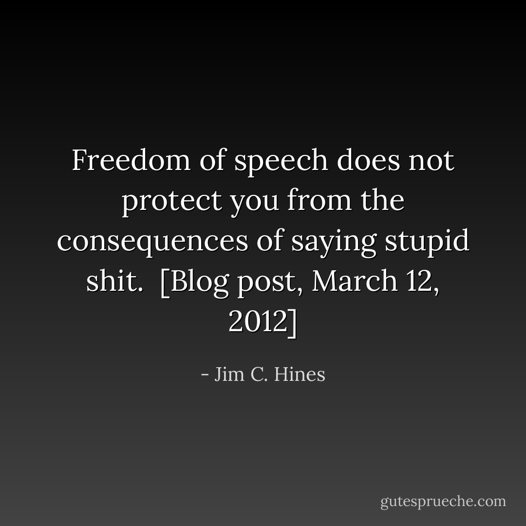 Freedom of speech does not protect you from the consequences of saying stupid shit.<br /><br />[<a href="http://www.jimchines.com/2012/03/freedom-of-speech-101/" rel="nofollow noopener">Blog post, March 12, 2012</a>] - Jim C. Hines