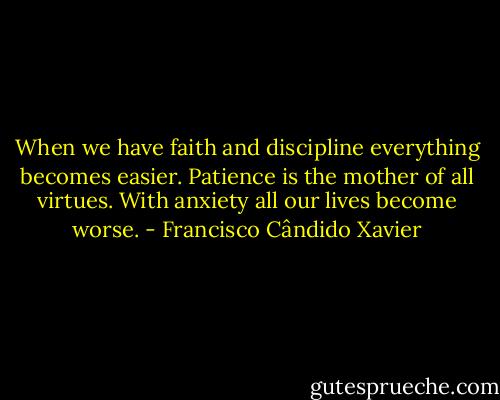 When we have faith and discipline everything becomes easier. Patience is the mother of all virtues. With anxiety all our lives become worse. - Francisco Cândido Xavier