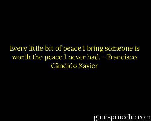 Every little bit of peace I bring someone is worth the peace I never had. - Francisco Cândido Xavier