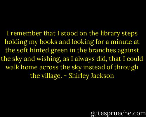 I remember that I stood on the library steps holding my books and looking for a minute at the soft hinted green in the branches against the sky and wishing, as I always did, that I could walk home across the sky instead of through the village. - Shirley Jackson