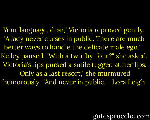 Your language, dear," Victoria reproved gently. "A lady never curses in public. There are much better ways to handle the delicate male ego." <br /> Keiley paused. "With a two-by-four?" she asked.<br /> Victoria's lips pursed a smile tugged at her lips. "Only as a last resort," she murmured humorously. "And never in public. - Lora Leigh