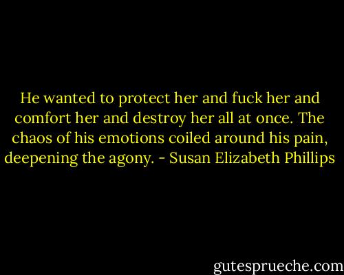 He wanted to protect her and<br />fuck her and comfort her and destroy her all at once. The chaos of his emotions coiled around his pain,<br />deepening the agony. - Susan Elizabeth Phillips