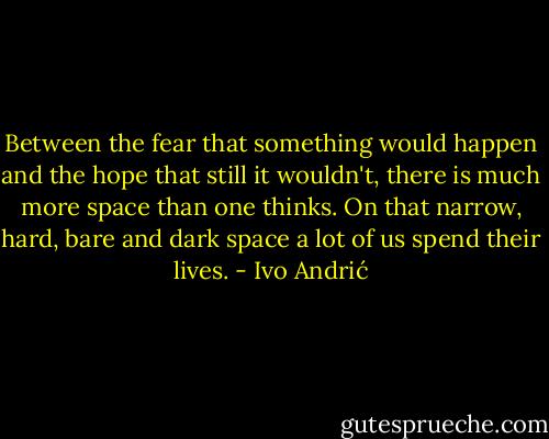 Between the fear that something would happen and the hope that still it wouldn't, there is much more space than one thinks. On that narrow, hard, bare and dark space a lot of us spend their lives. - Ivo Andrić