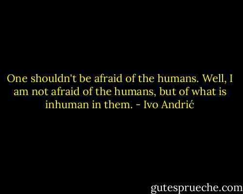 One shouldn't be afraid of the humans. Well, I am not afraid of the humans, but of what is inhuman in them. - Ivo Andrić