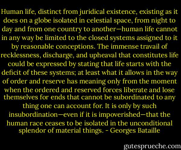Human life, distinct from juridical existence, existing as it does on a<br />globe isolated in celestial space, from night to day and from one country<br />to another—human life cannot in any way be limited to the closed<br />systems assigned to it by reasonable conceptions. The immense travail<br />of recklessness, discharge, and upheaval that constitutes life could be<br />expressed by stating that life starts with the deficit of these systems;<br />at least what it allows in the way of order and reserve has meaning<br />only from the moment when the ordered and reserved forces liberate<br />and lose themselves for ends that cannot be subordinated to any thing<br />one can account for. It is only by such insubordination—even if it is<br />impoverished—that the human race ceases to be isolated in the unconditional<br />splendor of material things. - Georges Bataille