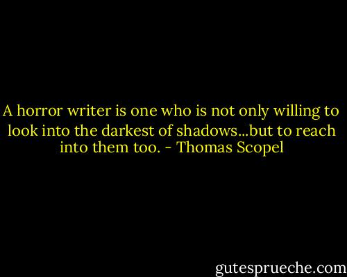 A horror writer is one who is not only willing to look into the darkest of shadows...but to reach into them too. - Thomas Scopel