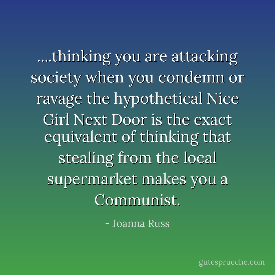 ....thinking you are attacking society when you condemn or ravage the hypothetical Nice Girl Next Door is the exact equivalent of thinking that stealing from the local supermarket makes you a Communist. - Joanna Russ