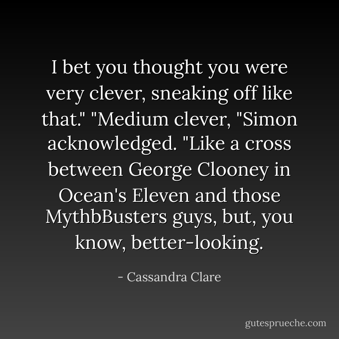 I bet you thought you were very clever, sneaking off like that." "Medium clever, "Simon acknowledged. "Like a cross between George Clooney in Ocean's Eleven and those MythbBusters guys, but, you know, better-looking. - Cassandra Clare