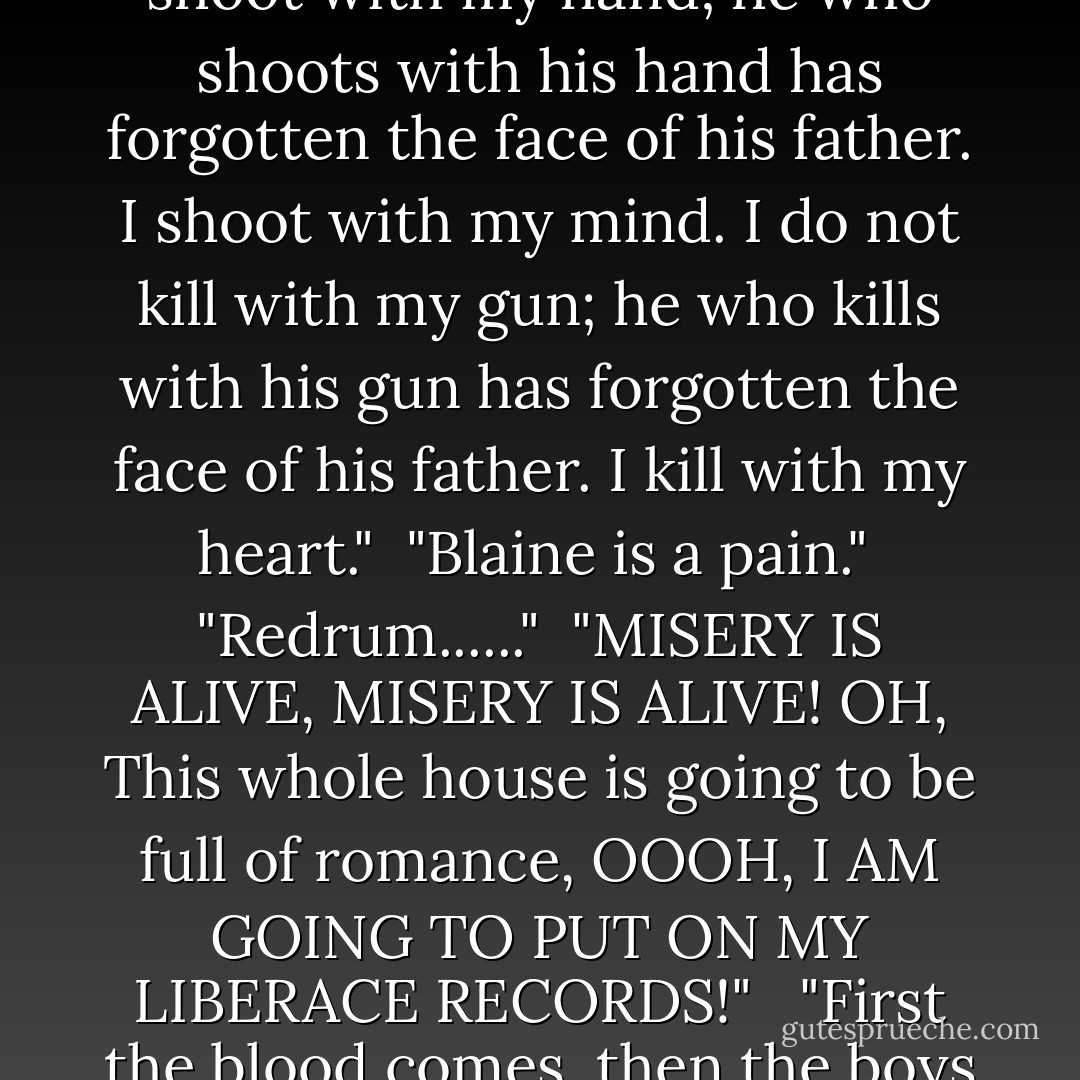 No Fuimus, non Sumus, atque nonquam obliti erimus."<br /><br />"I do not aim with my hand; he who aims with his hand has forgotten the face of his father.<br />I aim with my eye.<br />I do not shoot with my hand; he who shoots with his hand has forgotten the face of his father.<br />I shoot with my mind.<br />I do not kill with my gun; he who kills with his gun has forgotten the face of his father.<br />I kill with my heart."<br /><br />"Blaine is a pain."<br /><br />"Redrum......"<br /><br />"MISERY IS ALIVE, MISERY IS ALIVE! OH, This whole house is going to be full of romance, OOOH, I AM GOING TO PUT ON MY LIBERACE RECORDS!"<br /><br /><br />"First the blood comes, then the boys follow."<br /><br />"Blood stains are the hardest to get out.<br /><br />"Monsters are real, and ghosts are real too. They live inside us, and sometimes, they win. - Stephen King