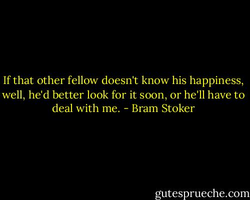 If that other fellow doesn't know his happiness, well, he'd better look for it soon, or he'll have to deal with me. - Bram Stoker