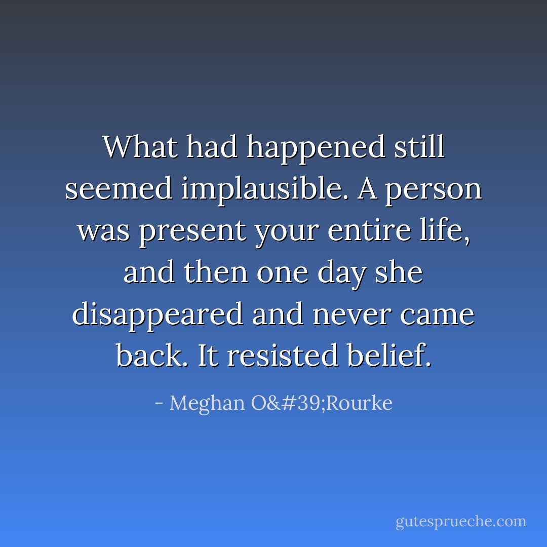 What had happened still seemed implausible. A person was present your entire life, and then one day she disappeared and never came back. It resisted belief. - Meghan O'Rourke