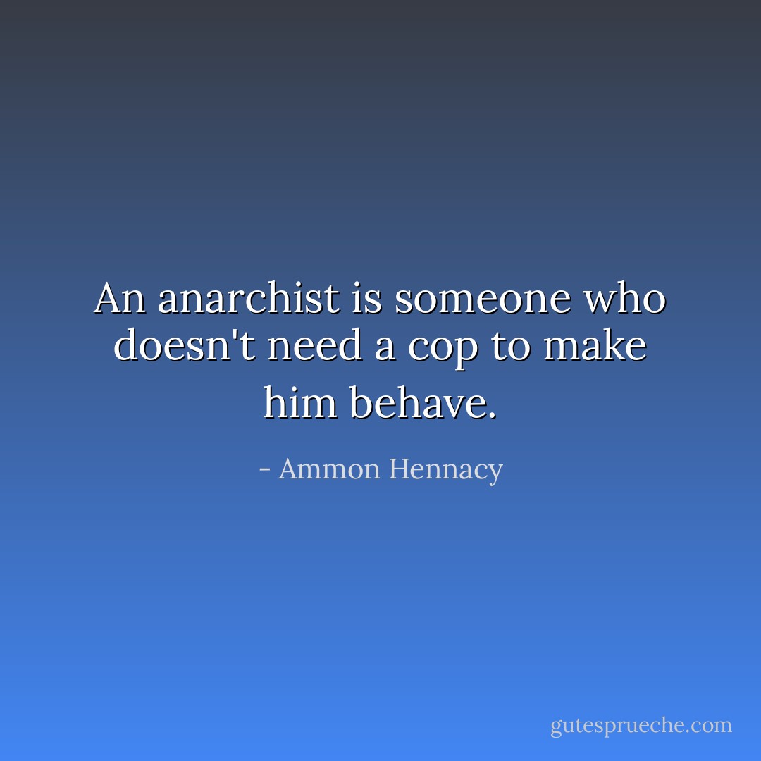 An anarchist is someone who doesn't need a cop to make him behave. - Ammon Hennacy