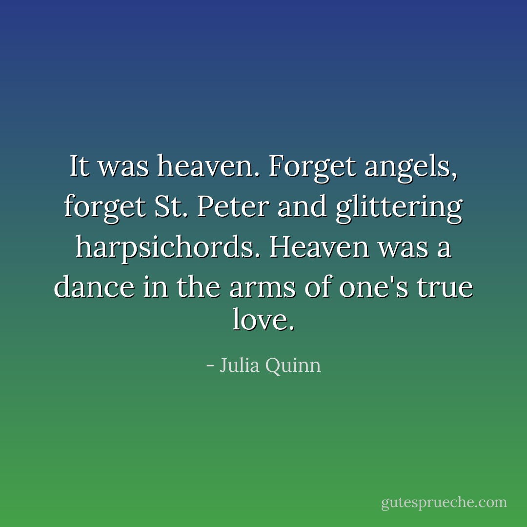 It was heaven. Forget angels, forget St. Peter and glittering harpsichords. Heaven was a dance in the arms of one's true love. - Julia Quinn