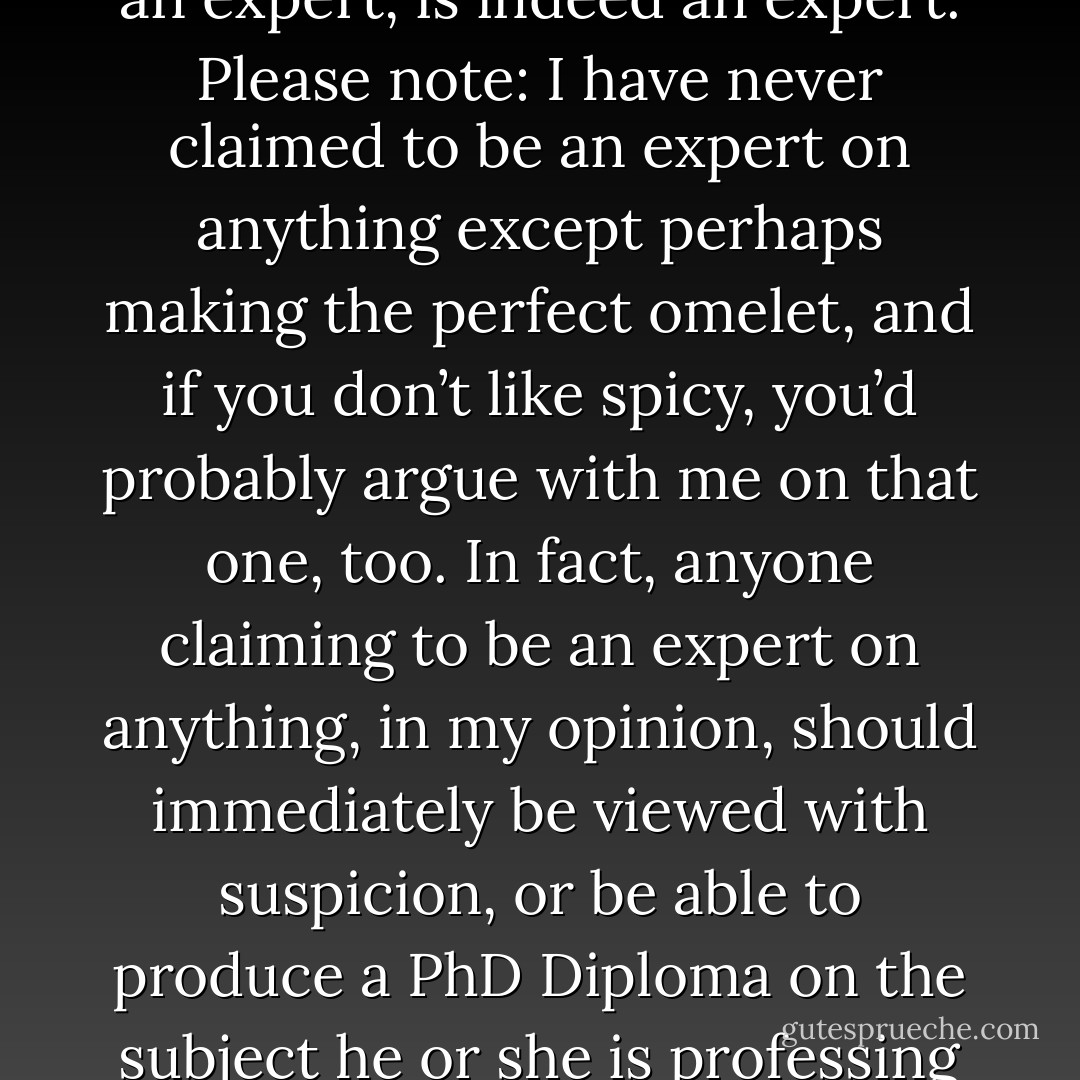 Here’s a little mote of wisdom: Not everyone who claims to be an expert, is indeed an expert. Please note: I have never claimed to be an expert on anything except perhaps making the perfect omelet, and if you don’t like spicy, you’d probably argue with me on that one, too. In fact, anyone claiming to be an expert on anything, in my opinion, should immediately be viewed with suspicion, or be able to produce a PhD Diploma on the subject he or she is professing to be expert in. - Chris A. Jackson