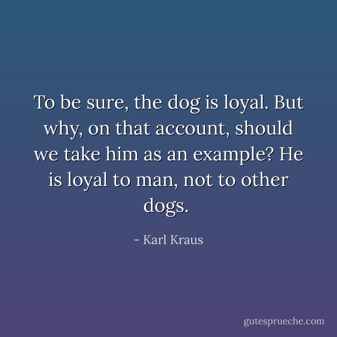 To be sure, the dog is loyal. But why, on that account, should we take him as an example? He is loyal to man, not to other dogs.  - Karl Kraus