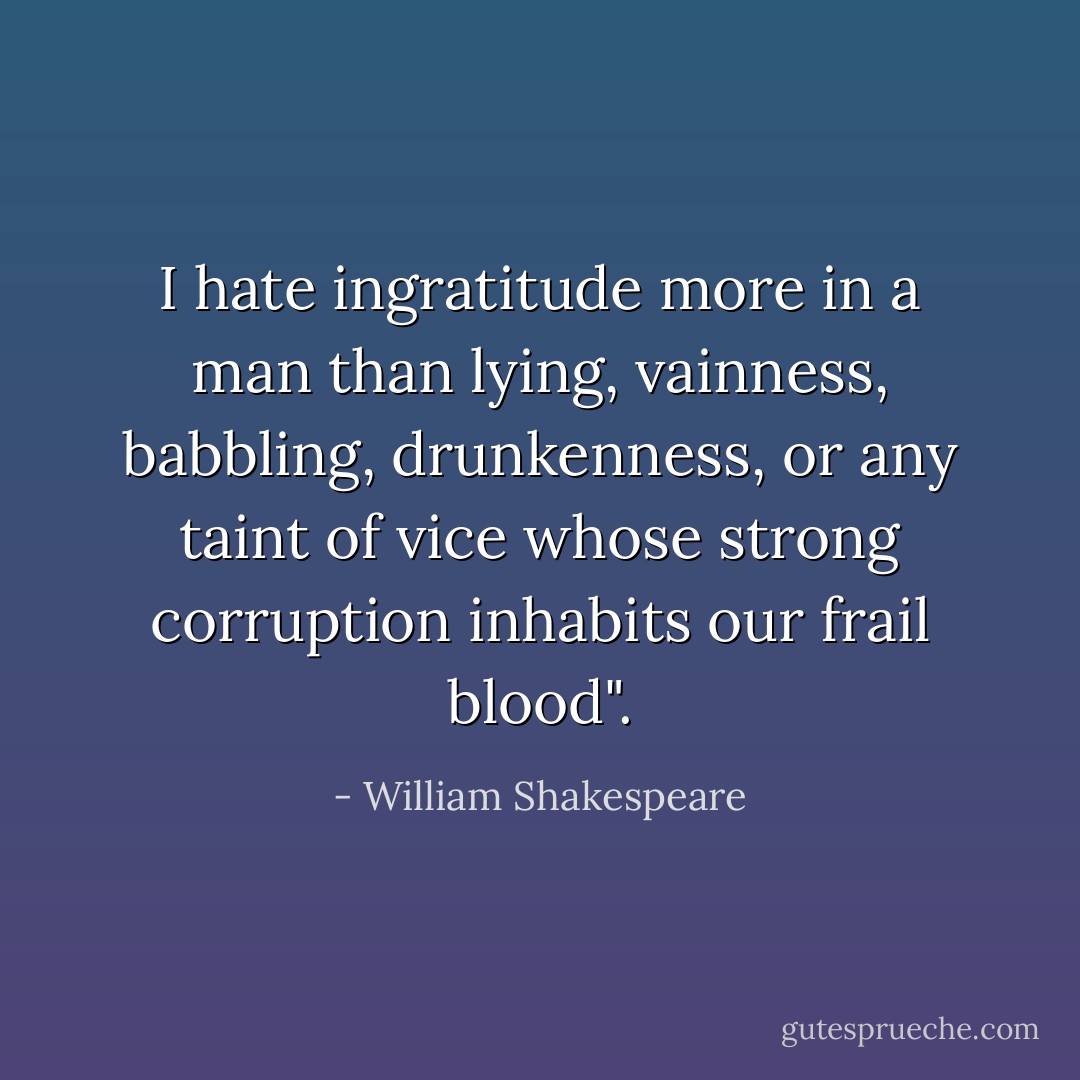 I hate ingratitude more in a man<br />than lying, vainness, babbling, drunkenness,<br />or any taint of vice whose strong corruption<br />inhabits our frail blood". - William Shakespeare