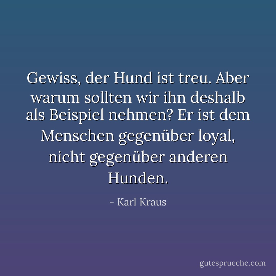 Gewiss, der Hund ist treu. Aber warum sollten wir ihn deshalb als Beispiel nehmen? Er ist dem Menschen gegenüber loyal, nicht gegenüber anderen Hunden. - Karl Kraus<