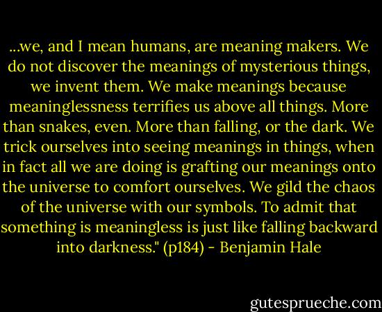 ...we, and I mean humans, are meaning makers. We do not discover the meanings of mysterious things, we invent them. We make meanings because meaninglessness terrifies us above all things. More than snakes, even. More than falling, or the dark. We trick ourselves into seeing meanings in things, when in fact all we are doing is grafting our meanings onto the universe to comfort ourselves. We gild the chaos of the universe with our symbols. To admit that something is meaningless is just like falling backward into darkness." (p184) - Benjamin Hale
