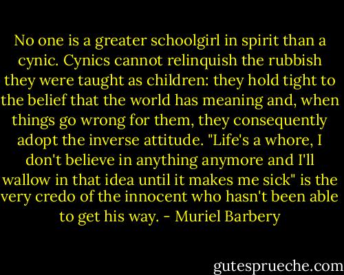 No one is a greater schoolgirl in spirit than a cynic. Cynics cannot relinquish the rubbish they were taught as children: they hold tight to the belief that the world has meaning and, when things go wrong for them, they consequently adopt the inverse attitude. "Life's a whore, I don't believe in anything anymore and I'll wallow in that idea until it makes me sick" is the very credo of the innocent who hasn't been able to get his way. - Muriel Barbery