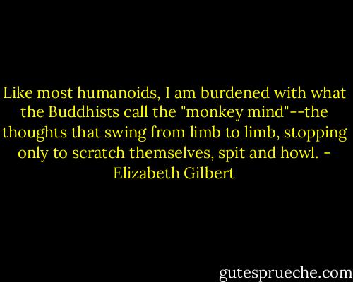Like most humanoids, I am burdened with what the Buddhists call the "monkey mind"--the thoughts that swing from limb to limb, stopping only to scratch themselves, spit and howl. - Elizabeth Gilbert