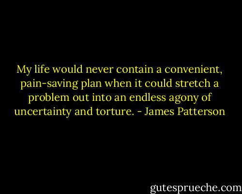 My life would never<br />contain a convenient, pain-saving plan<br />when it could stretch a problem out into<br />an endless agony of uncertainty and<br />torture. - James Patterson