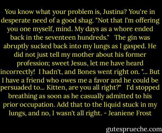 You know what your problem is, Justina? You're in desperate need of a good shag. "Not that I'm offering you one myself, mind. My days as a whore ended back in the seventeen hundreds." <br /><br />The gin was abruptly sucked back into my lungs as I gasped. He did not just tell my mother about his former profession; sweet Jesus, let me have heard incorrectly!<br /><br />I hadn't, and Bones went right on. "... But I have a friend who owes me a favor and he could be persuaded to... Kitten, are you all right?"<br /><br /> I'd stopped breathing as soon as he casually admitted to his prior occupation. Add that to the liquid stuck in my lungs, and no, I wasn't all right. - Jeaniene Frost