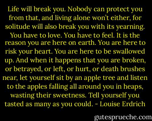 Life will break you. Nobody can protect you from that, and living alone won’t either, for solitude will also break you with its yearning. You have to love. You have to feel. It is the reason you are here on earth. You are here to risk your heart. You are here to be swallowed up. And when it happens that you are broken, or betrayed, or left, or hurt, or death brushes near, let yourself sit by an apple tree and listen to the apples falling all around you in heaps, wasting their sweetness. Tell yourself you tasted as many as you could. - Louise Erdrich
