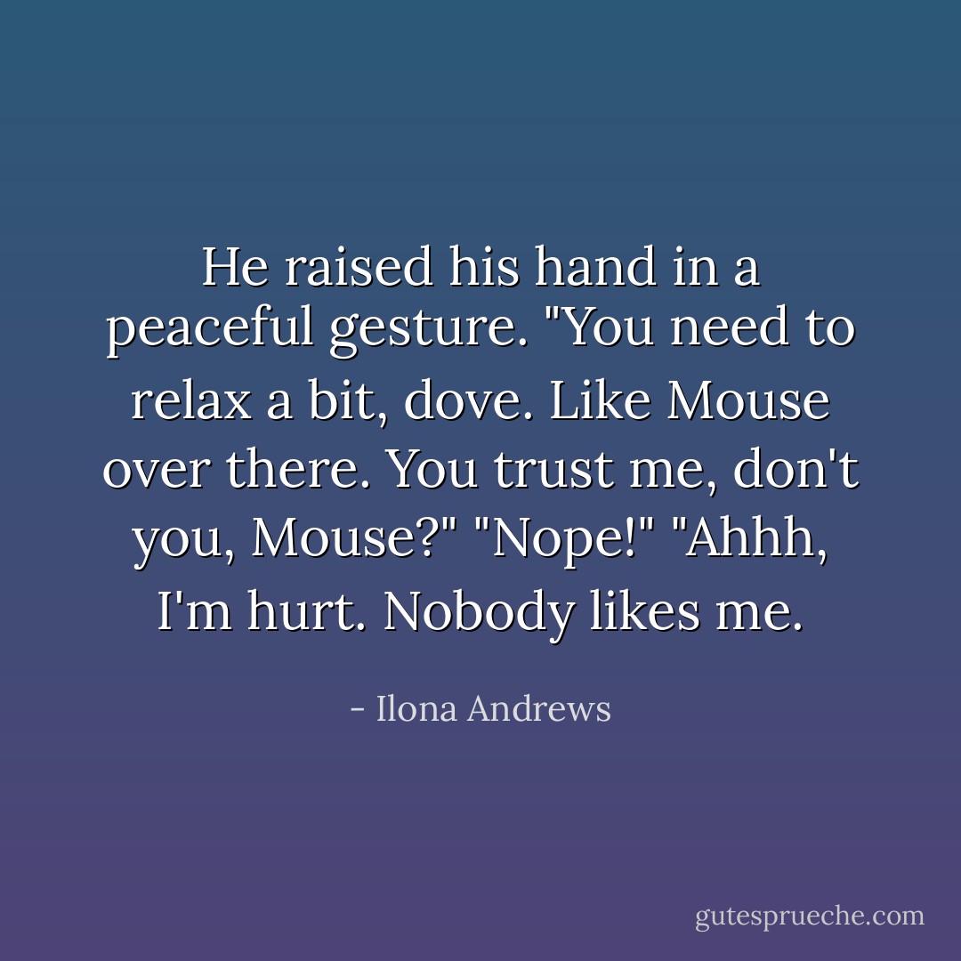 He raised his hand in a peaceful gesture. "You need to relax a bit, dove. Like Mouse over there. You trust me, don't you, Mouse?"<br />"Nope!"<br />"Ahhh, I'm hurt. Nobody likes me. - Ilona Andrews
