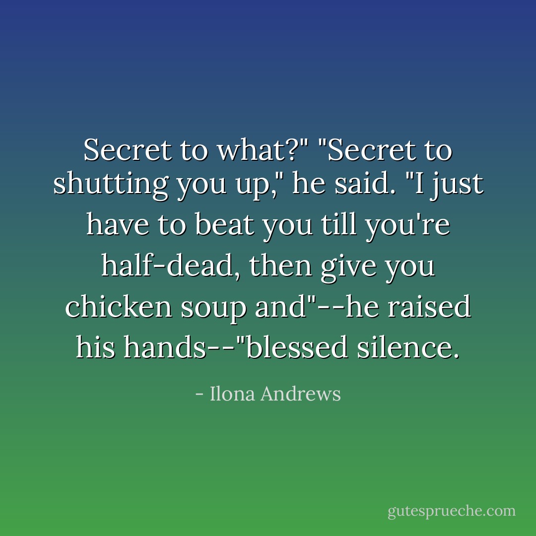 Secret to what?"<br />"Secret to shutting you up," he said. "I just have to beat you till you're half-dead, then give you chicken soup and"--he raised his hands--"blessed silence. - Ilona Andrews
