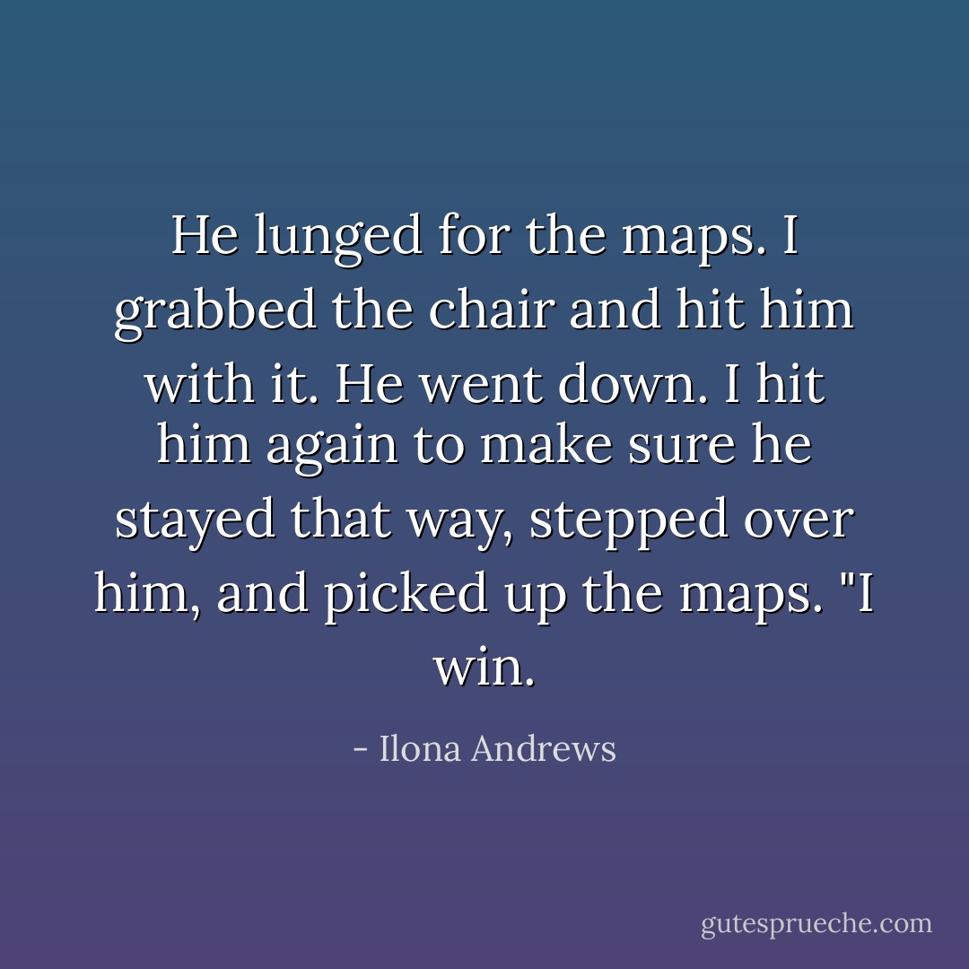 He lunged for the maps. I grabbed the chair and hit him with it. He went down. I hit him again to make sure he stayed that way, stepped over him, and picked up the maps.<br />"I win. - Ilona Andrews