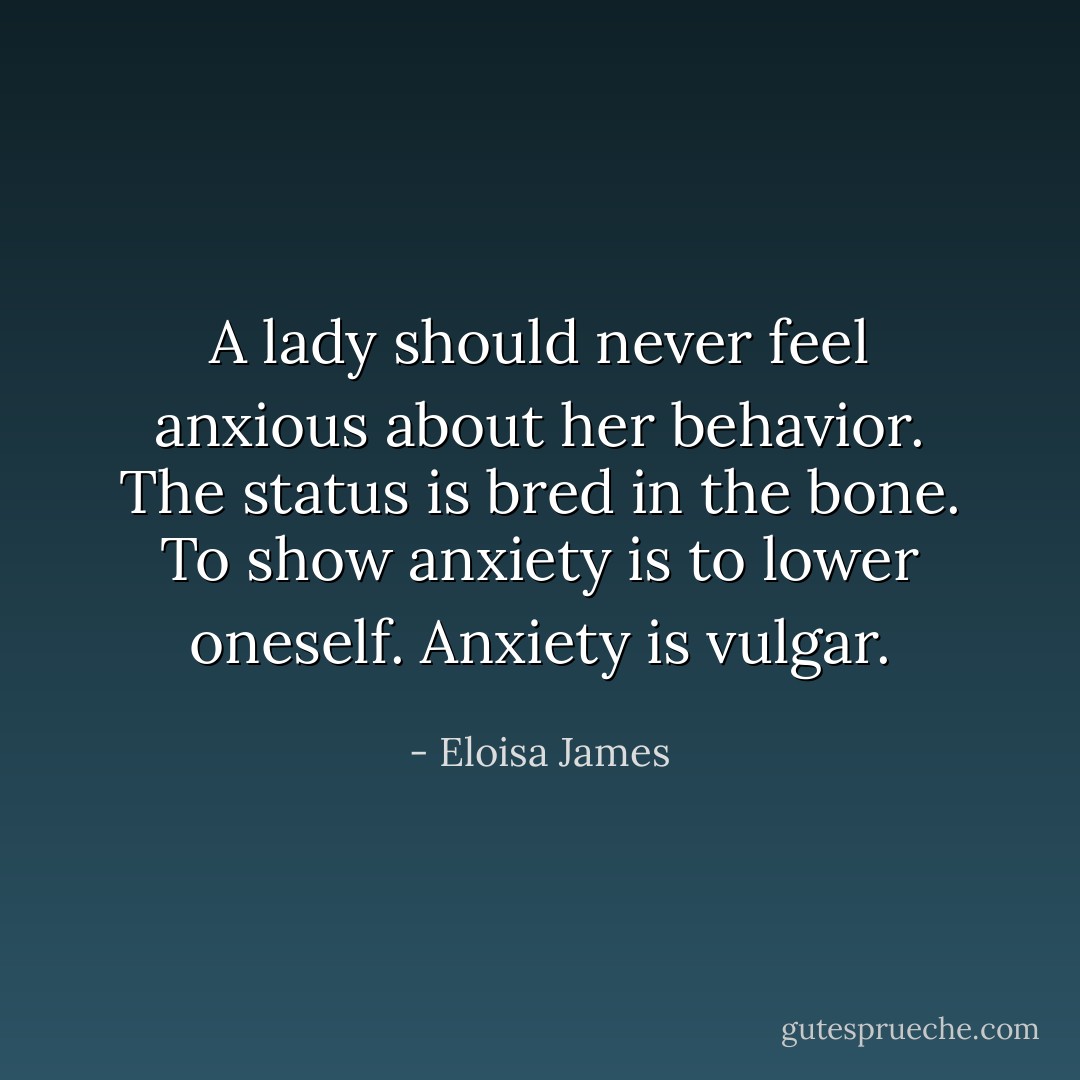 A lady should never feel anxious about her behavior. The status is bred in the bone. To show anxiety is to lower oneself. Anxiety is <i>vulgar</i>. - Eloisa James