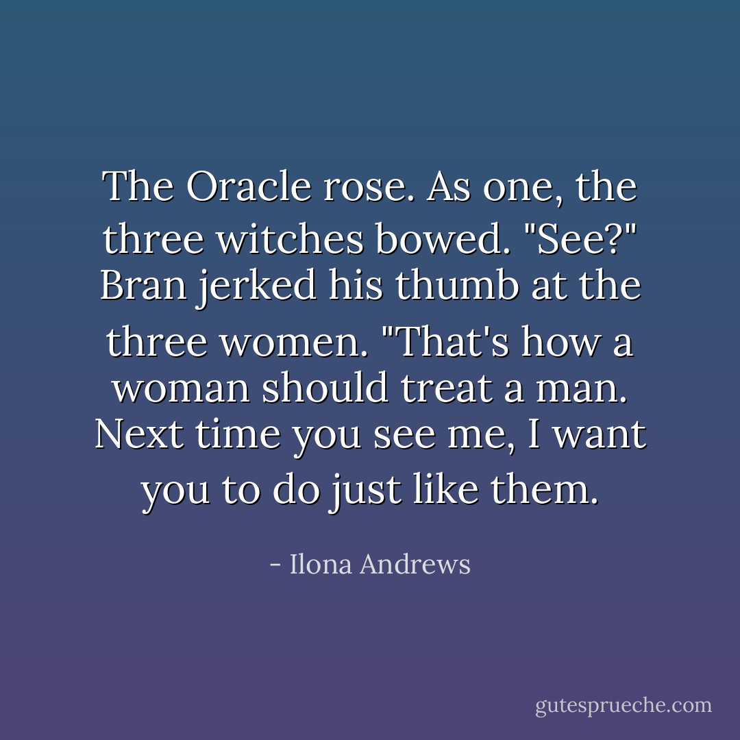 The Oracle rose. As one, the three witches bowed.<br />"See?" Bran jerked his thumb at the three women. "That's how a woman should treat a man. Next time you see me, I want you to do just like them. - Ilona Andrews