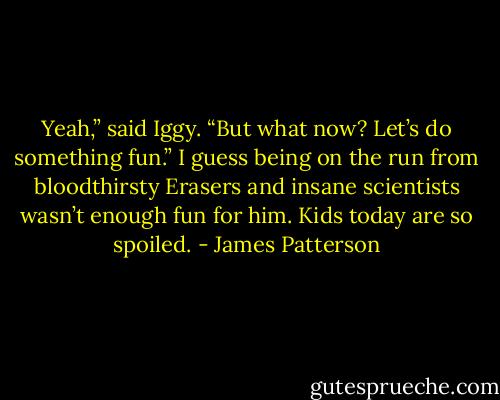 Yeah,” said Iggy. “But what now?<br />Let’s do something fun.”<br />I guess being on the run from<br />bloodthirsty Erasers and insane<br />scientists wasn’t enough fun for him.<br />Kids today are so spoiled. - James Patterson