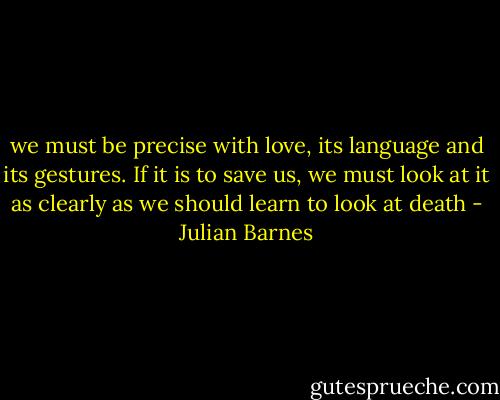 we must be precise with love, its language and its gestures. If it is to save us, we must look at it as clearly as we should learn to look at death - Julian Barnes