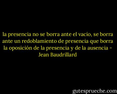 la presencia no se borra ante el vacío, se borra ante un redoblamiento de presencia que borra la oposición de la presencia y de la ausencia - Jean Baudrillard